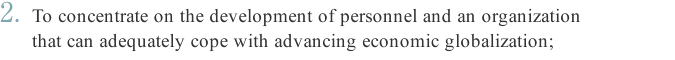 2. To concentrate on the development of personnel and an organization that can adequately cope with advancing economic globalization;