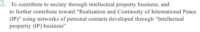 To contribute to society through intellectual property business, and to further contribute toward “Realization and Continuity of International Peace (IP)” using networks of personal contacts developed through “Intellectual propertiy (IP) business”