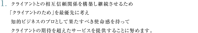  クライアントとの相互信頼関係を構築し継続させるため「クライアントのため」を最優先に考え知的ビジネスのプロとして果たすべき使命感を持ってクライアントの期待を超えたサービスを提供することに努めます。