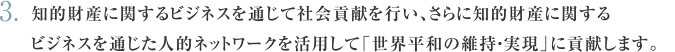 知的財産に関するビジネスを通じて社会貢献を行い、さらに知的財産に関するビジネスを通じた人的ネットワークを活用して「世界平和の維持・実現」に貢献すること。